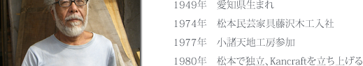1949年　愛知県生まれ、1974年　松本民芸家具藤沢木工入社、1977年　小諸天地工房参加、1980年　松本で独立、Kancraftを立ち上げる